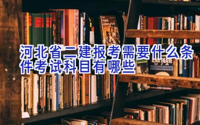 河北省二建报考需要什么条件 考试科目有哪些
