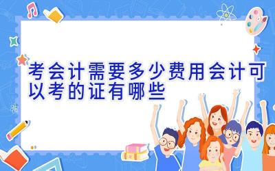 考会计需要多少费用 会计可以考的证有哪些