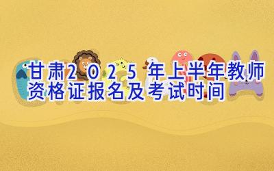 甘肃2025年上半年教师资格证报名及考试时间