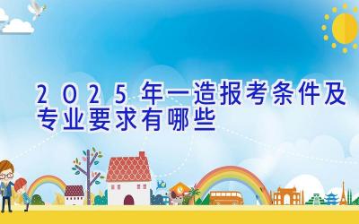 2025年一造报考条件及专业要求有哪些