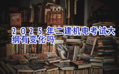 2025年二建机电考试大纲有变化吗