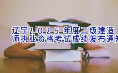 辽宁2025年度二级建造师执业资格考试成绩发布通知