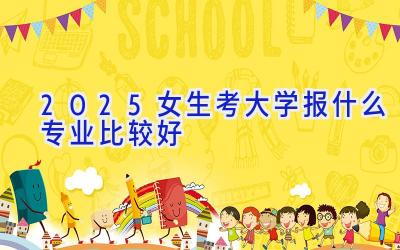 2025女生考大学报什么专业比较好