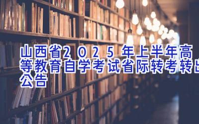 山西省2025年上半年高等教育自学考试省际转考（转出）公告