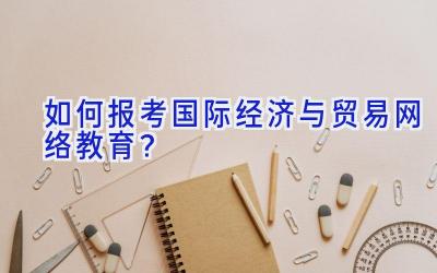 如何报考国际经济与贸易网络教育？