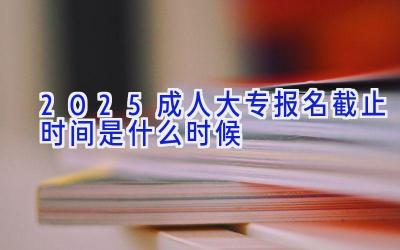 2025成人大专报名截止时间是什么时候