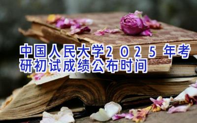 中国人民大学2025年考研初试成绩公布时间