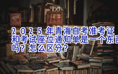 2025年青海自考准考证和考试座位通知单是一个东西吗？怎么区分？