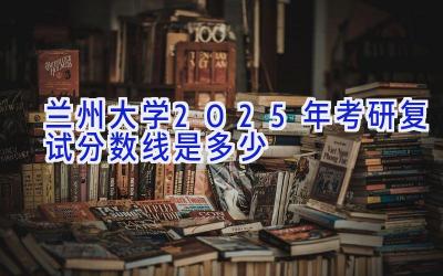 兰州大学2025年考研复试分数线是多少