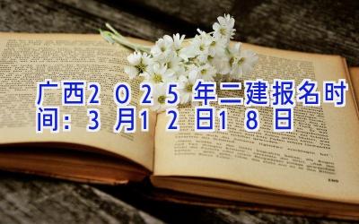 广西2025年二建报名时间：3月12日-18日