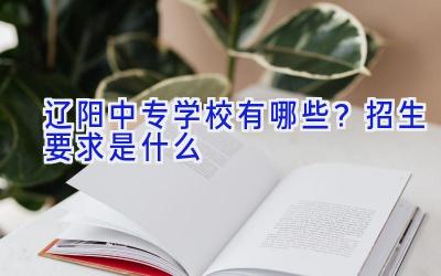 辽阳中专学校有哪些？招生要求是什么