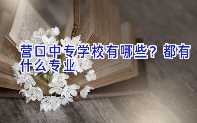 营口中专学校有哪些？都有什么专业