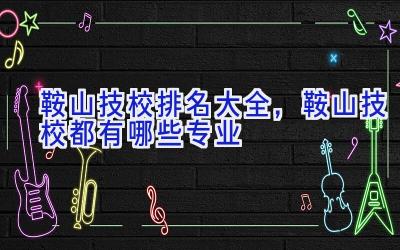 鞍山技校排名大全，鞍山技校都有哪些专业
