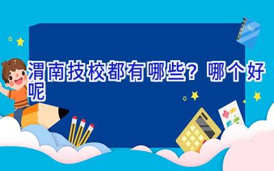 渭南技校都有哪些？哪个好呢