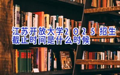 江苏开放大学2025招生截止时间是什么时候