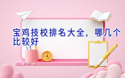 宝鸡技校排名大全，哪几个比较好