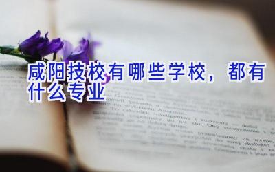 咸阳技校有哪些学校，都有什么专业