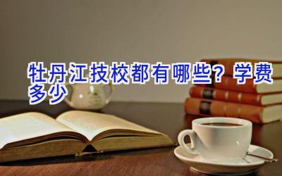 牡丹江技校都有哪些？学费多少