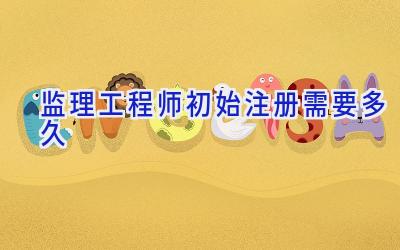 监理工程师初始注册需要多久