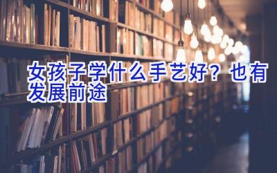 女孩子学什么手艺好？也有发展前途