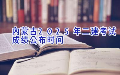 内蒙古2025年二建考试成绩公布时间