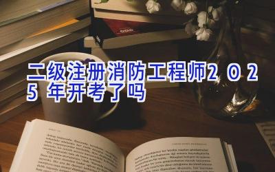 二级注册消防工程师2025年开考了吗