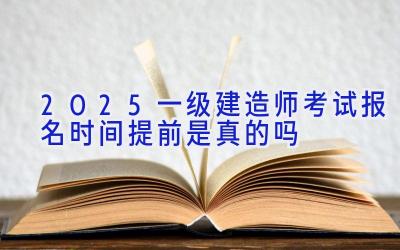 2025一级建造师考试报名时间提前是真的吗