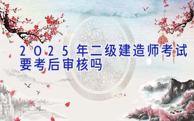 2025年二级建造师考试要考后审核吗