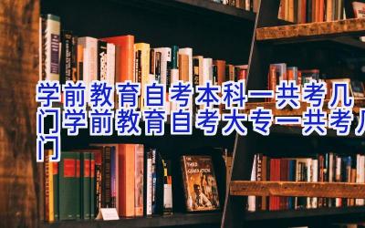 学前教育自考本科一共考几门 学前教育自考大专一共考几门