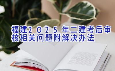 福建2025年二建考后审核相关问题（附解决办法）