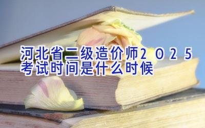 河北省二级造价师2025考试时间是什么时候