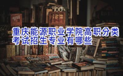 重庆能源职业学院高职分类考试招生专业有哪些