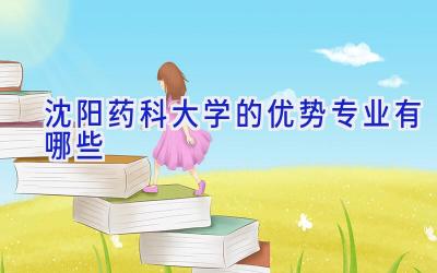 沈阳药科大学的优势专业有哪些