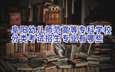阜阳幼儿师范高等专科学校分类考试招生专业有哪些
