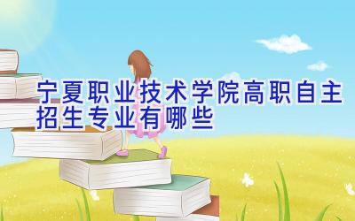 宁夏职业技术学院高职自主招生专业有哪些