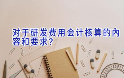 对于研发费用会计核算的内容和要求？