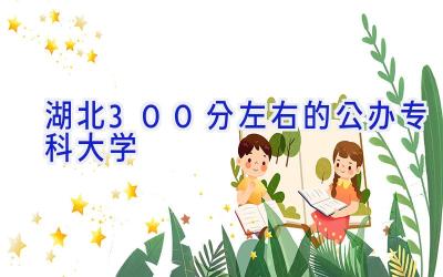 湖北300分左右的公办专科大学