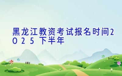 黑龙江教资考试报名时间2025下半年