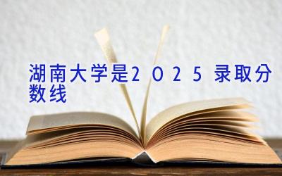湖南大学是2025录取分数线