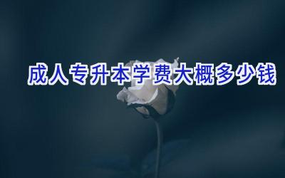 成人专升本学费大概多少钱